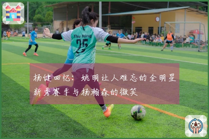 杨健回忆：姚明让人难忘的全明星新秀赛季与杨瀚森的微笑