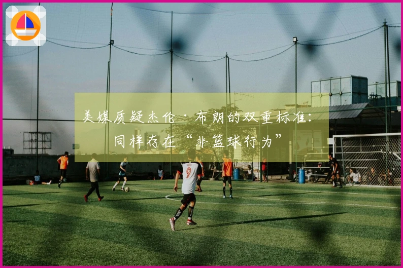 美媒质疑杰伦·布朗的双重标准：他同样存在“非篮球行为”