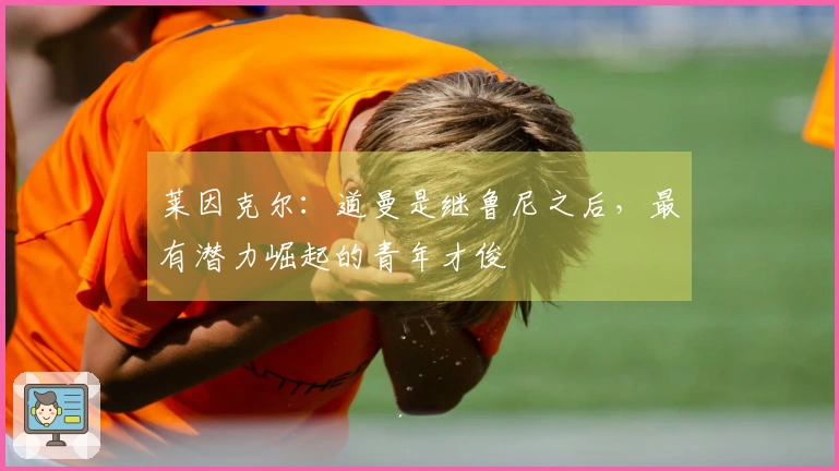 莱因克尔：道曼是继鲁尼之后，最有潜力崛起的青年才俊