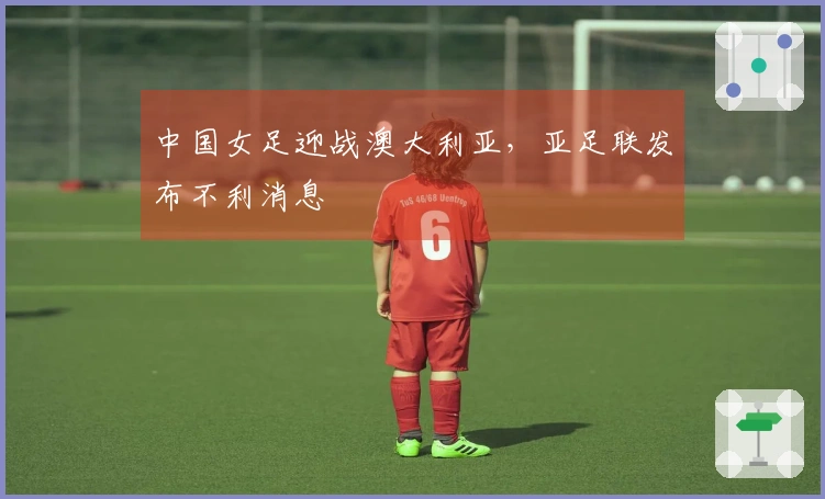 中国女足迎战澳大利亚，亚足联发布不利消息
