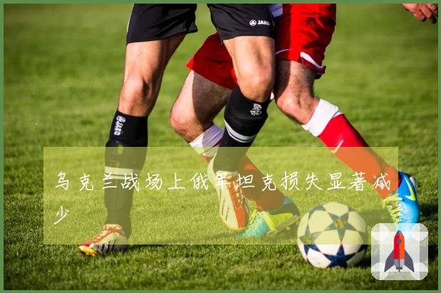 乌克兰战场上俄军坦克损失显著减少