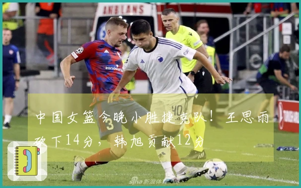 中国女篮今晚小胜捷克队！王思雨砍下14分，韩旭贡献12分