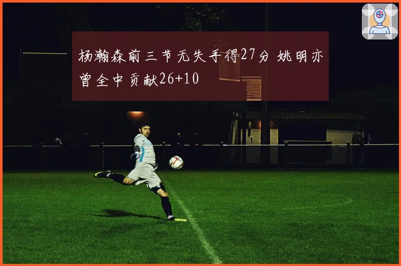 杨瀚森前三节无失手得27分 姚明亦曾全中贡献26+10