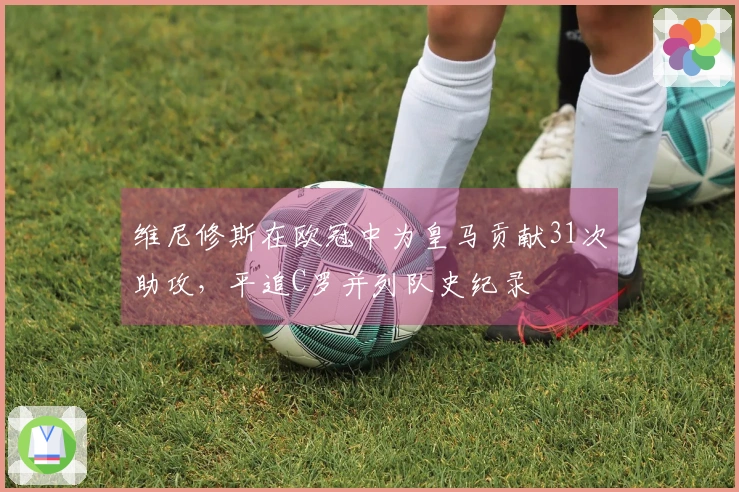 维尼修斯在欧冠中为皇马贡献31次助攻，平追C罗并列队史纪录