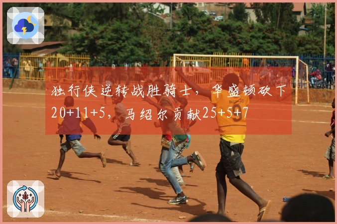 独行侠逆转战胜骑士，华盛顿砍下20+11+5，马绍尔贡献25+5+7