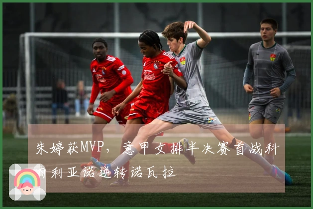 朱婷获MVP，意甲女排半决赛首战科内利亚诺逆转诺瓦拉
