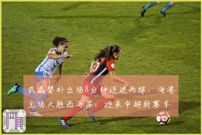 武磊替补出场8分钟连进两球，海港主场大胜西海岸，迎来中超新赛季首胜！